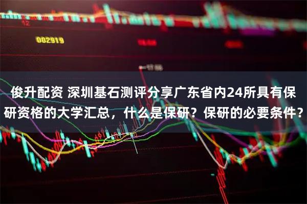 俊升配资 深圳基石测评分享广东省内24所具有保研资格的大学汇总，什么是保研？保研的必要条件？