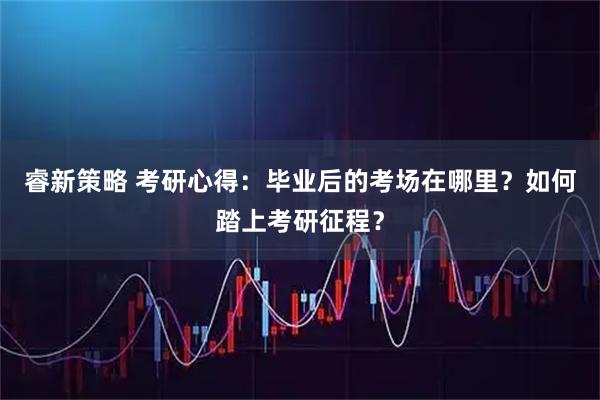睿新策略 考研心得:毕业后的考场在哪里?如何踏上考研征程?