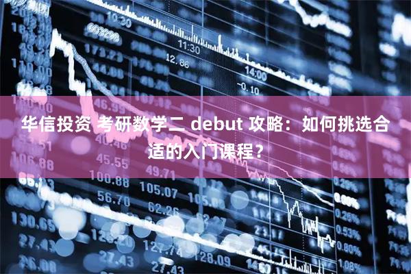 华信投资 考研数学二 debut 攻略：如何挑选合适的入门课程？