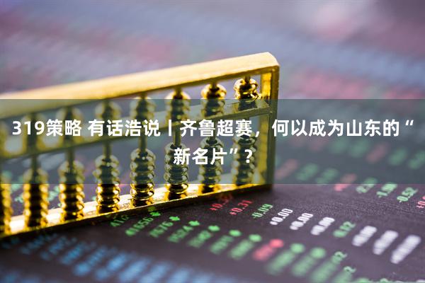 319策略 有话浩说丨齐鲁超赛，何以成为山东的“新名片”？