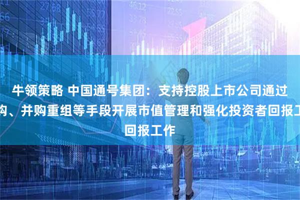 牛领策略 中国通号集团：支持控股上市公司通过回购、并购重组等手段开展市值管理和强化投资者回报工作