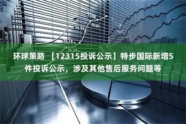 环球策路 【12315投诉公示】特步国际新增5件投诉公示,涉及其他售后服务问题等