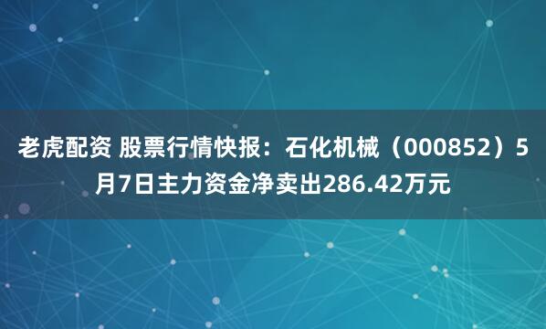 老虎配资 股票行情快报：石化机械（000852）5月7日主力资金净卖出286.42万元