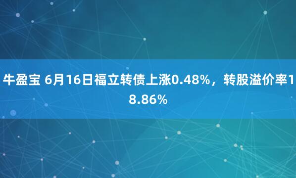 牛盈宝 6月16日福立转债上涨0.48%，转股溢价率18.86%