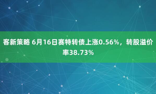 客新策略 6月16日赛特转债上涨0.56%，转股溢价率38.73%