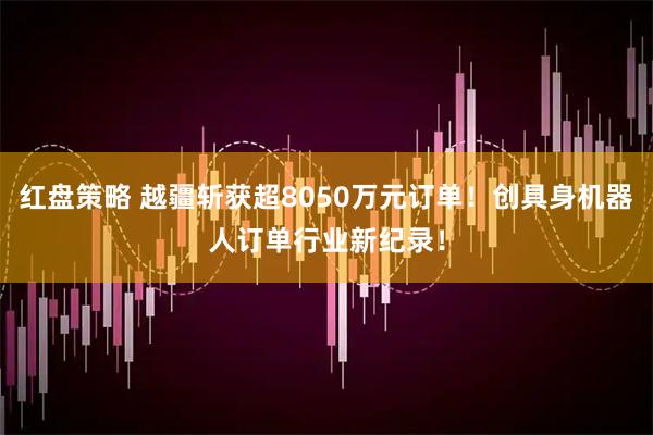 红盘策略 越疆斩获超8050万元订单!创具身机器人订单行业新纪录!
