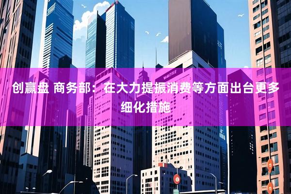 创赢盘 商务部：在大力提振消费等方面出台更多细化措施