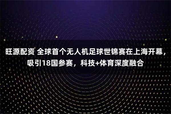 旺源配资 全球首个无人机足球世锦赛在上海开幕，吸引18国参赛，科技+体育深度融合