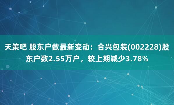 天策吧 股东户数最新变动:合兴包装(002228)股东户数2.55万户,较上期减少3.78%