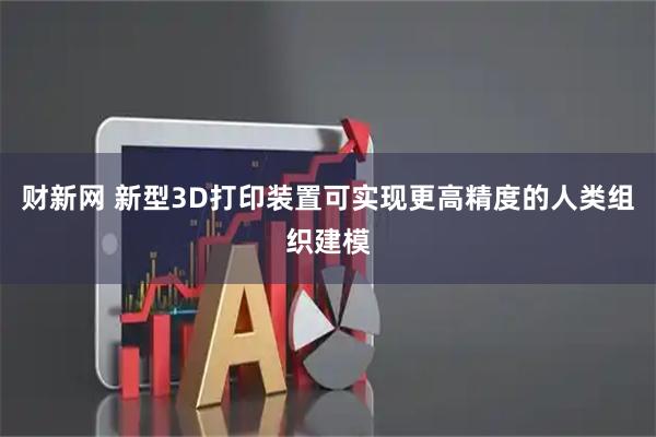 财新网 新型3D打印装置可实现更高精度的人类组织建模