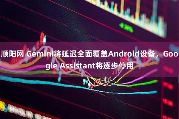 顺阳网 Gemini将延迟全面覆盖Android设备,Google Assistant将逐步停用