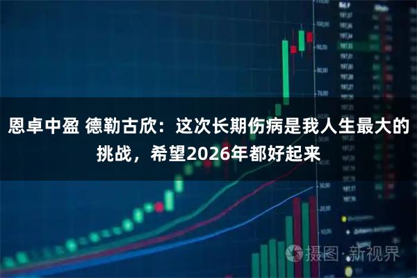 恩卓中盈 德勒古欣：这次长期伤病是我人生最大的挑战，希望2026年都好起来