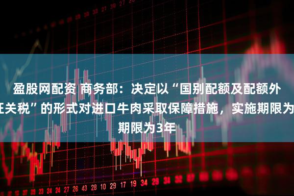 盈股网配资 商务部：决定以“国别配额及配额外加征关税”的形式对进口牛肉采取保障措施，实施期限为3年