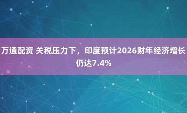 万通配资 关税压力下，印度预计2026财年经济增长仍达7.4%