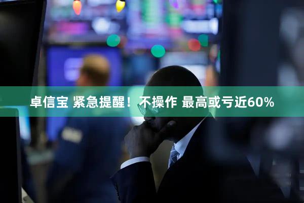 卓信宝 紧急提醒！不操作 最高或亏近60%