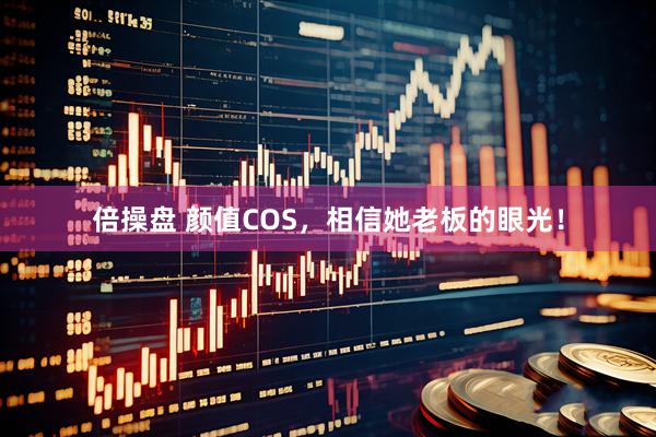 倍操盘 颜值COS，相信她老板的眼光！