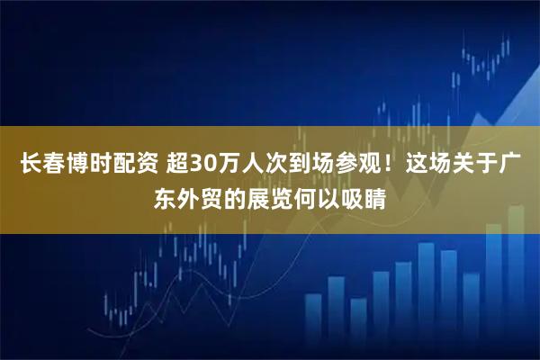 长春博时配资 超30万人次到场参观！这场关于广东外贸的展览何以吸睛