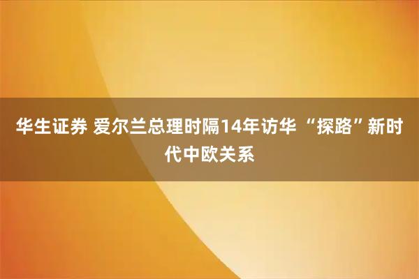 华生证券 爱尔兰总理时隔14年访华 “探路”新时代中欧关系