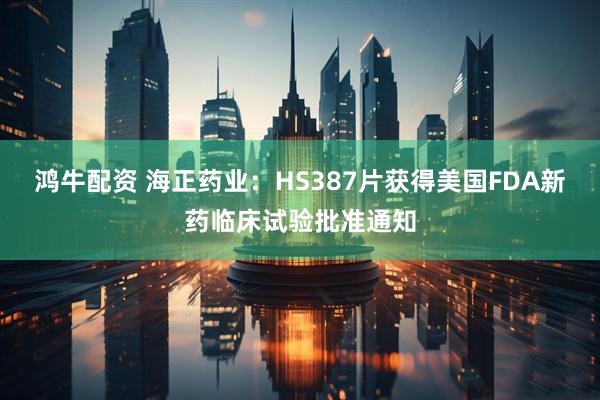 鸿牛配资 海正药业：HS387片获得美国FDA新药临床试验批准通知
