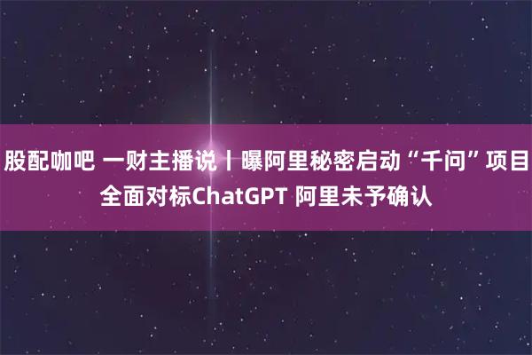 股配咖吧 一财主播说丨曝阿里秘密启动“千问”项目全面对标ChatGPT 阿里未予确认