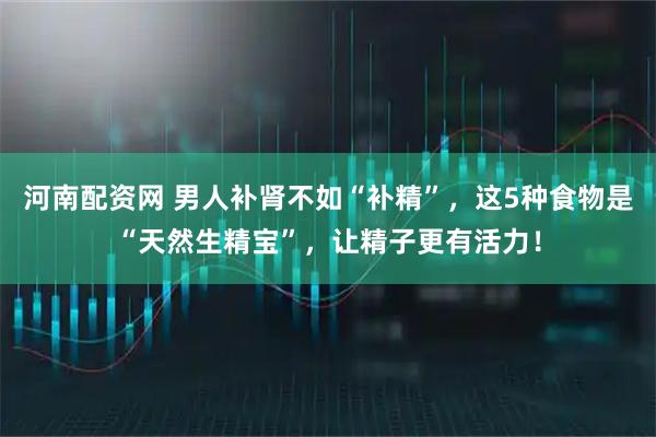 河南配资网 男人补肾不如“补精”，这5种食物是“天然生精宝”，让精子更有活力！