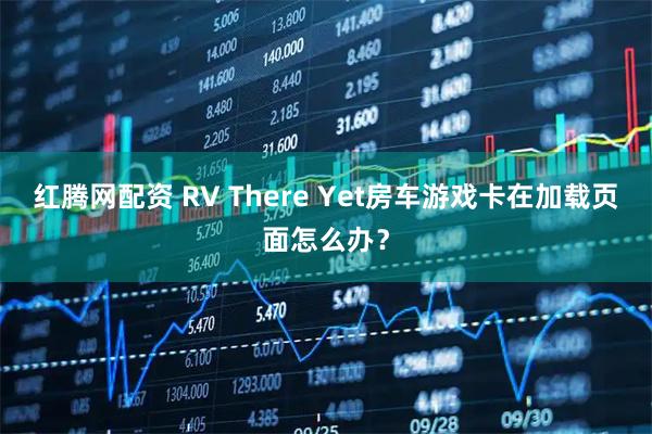 红腾网配资 RV There Yet房车游戏卡在加载页面怎么办？