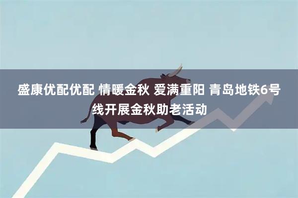 盛康优配优配 情暖金秋 爱满重阳 青岛地铁6号线开展金秋助老活动