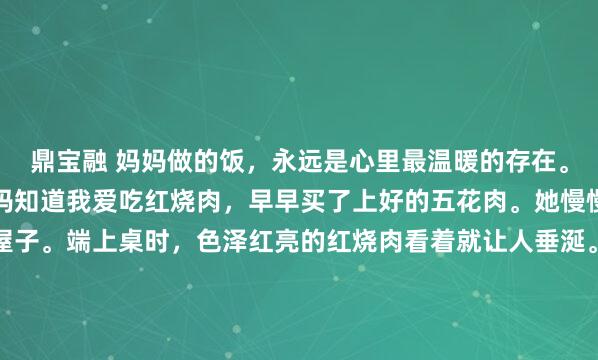 鼎宝融 妈妈做的饭，永远是心里最温暖的存在。就像上次周末回家，妈妈知道我爱吃红烧肉，早早买了上好的五花肉。她慢慢炖煮，那香味飘满了屋子。端上桌时，色泽红亮的红烧肉看着就让人垂涎。还有清炒时蔬，翠绿新鲜。就这么简简单单一餐，每一口都是熟悉的味道。我吃得狼吞虎咽，妈妈在一旁笑着说“慢点吃，又没人跟你抢...